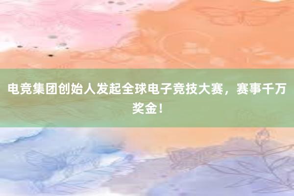 电竞集团创始人发起全球电子竞技大赛，赛事千万奖金！