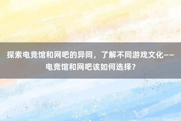 探索电竞馆和网吧的异同，了解不同游戏文化——电竞馆和网吧该如何选择？