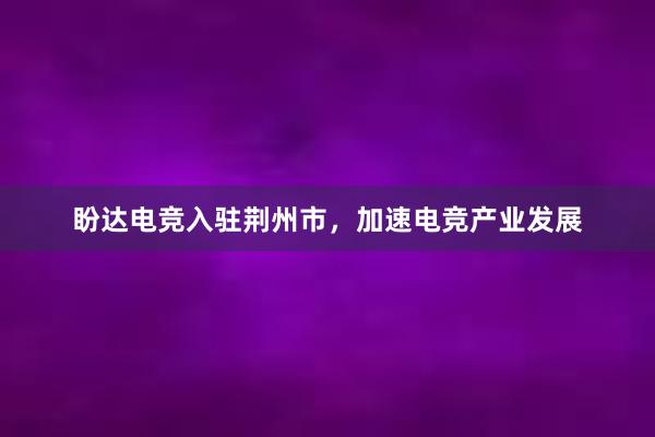 盼达电竞入驻荆州市，加速电竞产业发展