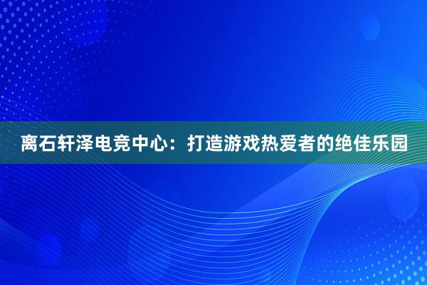 离石轩泽电竞中心：打造游戏热爱者的绝佳乐园