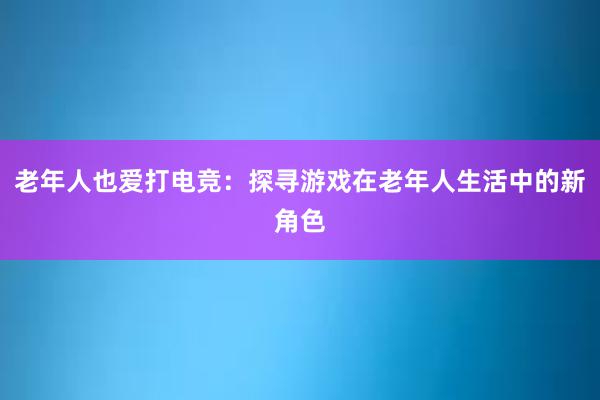 老年人也爱打电竞：探寻游戏在老年人生活中的新角色