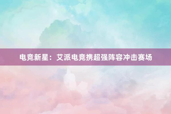 电竞新星：艾派电竞携超强阵容冲击赛场