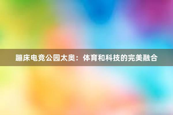 蹦床电竞公园太奥：体育和科技的完美融合