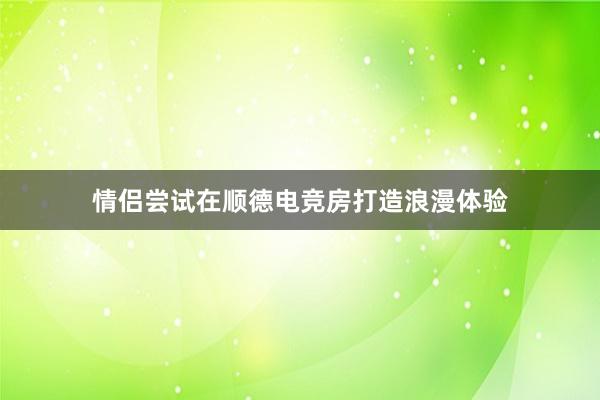 情侣尝试在顺德电竞房打造浪漫体验